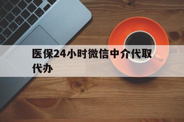 荆州医保24小时微信中介代取代办(医保24小时微信中介代取代办怎么取消)