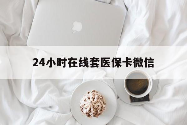 荆州24小时在线套医保卡微信(24小时在线套医保卡微信能用吗)