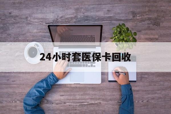 荆州24小时套医保卡回收(24小时套医保卡回收联系方式)