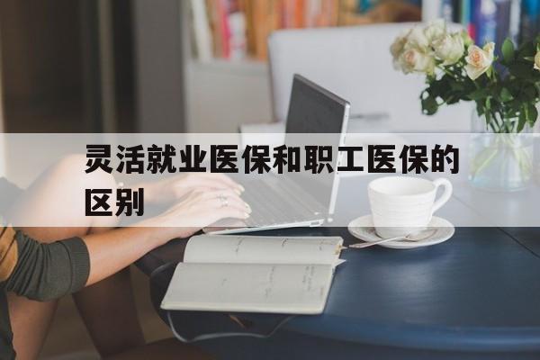 荆州灵活就业医保和职工医保的区别(天津灵活就业医保和职工医保的区别)